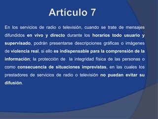 En los servicios de radio o televisión, cuando se trate de mensajes
difundidos en vivo y directo durante los horarios todo usuario y
supervisado, podrán presentarse descripciones gráficas o imágenes
de violencia real, si ello es indispensable para la comprensión de la
información; la protección de la integridad física de las personas o
como consecuencia de situaciones imprevistas, en las cuales los
prestadores de servicios de radio o televisión no puedan evitar su
difusión.
 
