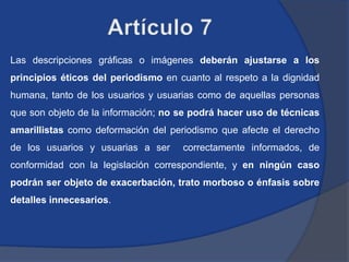 Las descripciones gráficas o imágenes deberán ajustarse a los
principios éticos del periodismo en cuanto al respeto a la dignidad
humana, tanto de los usuarios y usuarias como de aquellas personas
que son objeto de la información; no se podrá hacer uso de técnicas
amarillistas como deformación del periodismo que afecte el derecho
de los usuarios y usuarias a ser     correctamente informados, de
conformidad con la legislación correspondiente, y en ningún caso
podrán ser objeto de exacerbación, trato morboso o énfasis sobre
detalles innecesarios.
 