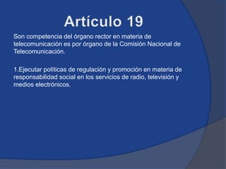 Son competencia del órgano rector en materia de
telecomunicación es por órgano de la Comisión Nacional de
Telecomunicación.

1.Ejecutar políticas de regulación y promoción en materia de
responsabilidad social en los servicios de radio, televisión y
medios electrónicos.
 