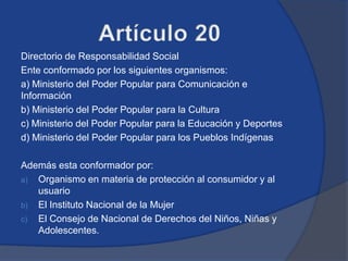 Directorio de Responsabilidad Social
Ente conformado por los siguientes organismos:
a) Ministerio del Poder Popular para Comunicación e
Información
b) Ministerio del Poder Popular para la Cultura
c) Ministerio del Poder Popular para la Educación y Deportes
d) Ministerio del Poder Popular para los Pueblos Indígenas

Además esta conformador por:
a) Organismo en materia de protección al consumidor y al
   usuario
b) El Instituto Nacional de la Mujer
c) El Consejo de Nacional de Derechos del Niños, Niñas y
   Adolescentes.
 