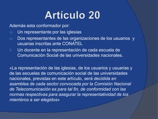 Además esta conformador por:
d) Un representante por las iglesias
e) Dos representantes de las organizaciones de los usuarios y
   usuarias inscritas ante CONATEL
f) Un docente en la representación de cada escuela de
   Comunicación Social de las universidades nacionales.

«La representación de las iglesias, de los usuarios y usuarias y
de las escuelas de comunicación social de las universidades
nacionales, previstas en este artículo, será decidida en
asamblea de cada sector convocada por la Comisión Nacional
de Telecomunicación es para tal fin, de conformidad con las
normas respectivas para asegurar la representatividad de los
miembros a ser elegidos»
 