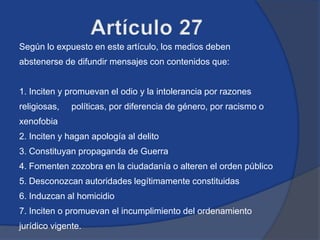 Según lo expuesto en este artículo, los medios deben
abstenerse de difundir mensajes con contenidos que:


1. Inciten y promuevan el odio y la intolerancia por razones
religiosas,   políticas, por diferencia de género, por racismo o
xenofobia
2. Inciten y hagan apología al delito
3. Constituyan propaganda de Guerra
4. Fomenten zozobra en la ciudadanía o alteren el orden público
5. Desconozcan autoridades legítimamente constituidas
6. Induzcan al homicidio
7. Inciten o promuevan el incumplimiento del ordenamiento
jurídico vigente.
 