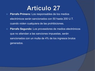    Párrafo Primero: Los responsables de los medios
    electrónicos serán sancionados con 50 hasta 200 U.T.
    cuando violen cualquiera de las prohibiciones.

   Párrafo Segundo: Los proveedores de medios electrónicos
    que no atiendan a las sanciones impuestas, serán
    sancionados con un multa de 4% de los ingresos brutos
    generados.
 