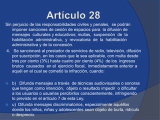 Sin perjuicio de las responsabilidades civiles y penales, se podrán
    imponer sanciones de cesión de espacios para la difusión de
    mensajes culturales y educativos; multas, suspensión de la
    habilitación administrativa, y revocatoria de la habilitación
    administrativa y de la concesión.
4. Se sancionará al prestador de servicios de radio, televisión, difusión
    por suscripción, en los casos que le sea aplicable, con multa desde
    tres por ciento (3%) hasta cuatro por ciento (4%) de los ingresos
    brutos causados en el ejercicio fiscal, inmediatamente anterior a
    aquél en el cual se cometió la infracción, cuando:

 b) Difunda mensajes a través de técnicas audiovisuales o sonoras
  que tengan como intención, objeto o resultado impedir o dificultar
  a los usuarios o usuarias percibirlos conscientemente, infringiendo
  lo previsto en el artículo 7 de esta Ley.
 u) Difunda mensajes discriminatorios, especialmente aquéllos
  donde los niños, niñas y adolescentes sean objeto de burla, ridículo
  o desprecio.
 