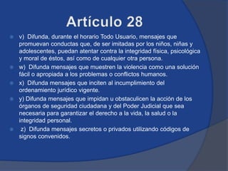    v) Difunda, durante el horario Todo Usuario, mensajes que
    promuevan conductas que, de ser imitadas por los niños, niñas y
    adolescentes, puedan atentar contra la integridad física, psicológica
    y moral de éstos, así como de cualquier otra persona.
   w) Difunda mensajes que muestren la violencia como una solución
    fácil o apropiada a los problemas o conflictos humanos.
   x) Difunda mensajes que inciten al incumplimiento del
    ordenamiento jurídico vigente.
   y) Difunda mensajes que impidan u obstaculicen la acción de los
    órganos de seguridad ciudadana y del Poder Judicial que sea
    necesaria para garantizar el derecho a la vida, la salud o la
    integridad personal.
    z) Difunda mensajes secretos o privados utilizando códigos de
    signos convenidos.
 