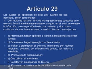 Los sujetos de aplicación de esta Ley, cuando les sea
aplicable, serán sancionados:
1.- Con multa de hasta un 10% de los ingresos brutos causados en el
ejercicio fiscal inmediatamente anterior a aquél en el cual se cometió
la infracción, y/o suspensión hasta por setenta y dos horas
continuas de sus transmisiones, cuando difundan mensajes que:

   a) Promuevan, hagan apología o inciten a alteraciones del orden
    público;
   b) Promuevan, hagan apología o inciten al delito;
   c) Inciten o promuevan el odio o la intolerancia por razones
    religiosas, políticas, por diferencia de género, por racismo o
    xenofobia.
   d) Promuevan la discriminación;
   e) Que utilicen el anonimato.
   f) Constituyan propaganda de Guerra.
   g) Fomenten la zozobra en la ciudadanía o alteren el orden
 