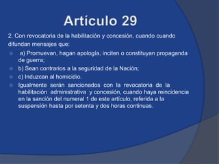 2. Con revocatoria de la habilitación y concesión, cuando cuando
difundan mensajes que:
  a) Promuevan, hagan apología, inciten o constituyan propaganda
  de guerra;
 b) Sean contrarios a la seguridad de la Nación;
 c) Induzcan al homicidio.
 Igualmente serán sancionados con la revocatoria de la
  habilitación administrativa y concesión, cuando haya reincidencia
  en la sanción del numeral 1 de este artículo, referida a la
  suspensión hasta por setenta y dos horas continuas.
 