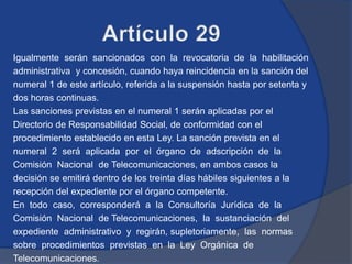 Igualmente serán sancionados con la revocatoria de la habilitación
administrativa y concesión, cuando haya reincidencia en la sanción del
numeral 1 de este artículo, referida a la suspensión hasta por setenta y
dos horas continuas.
Las sanciones previstas en el numeral 1 serán aplicadas por el
Directorio de Responsabilidad Social, de conformidad con el
procedimiento establecido en esta Ley. La sanción prevista en el
numeral 2 será aplicada por el órgano de adscripción de la
Comisión Nacional de Telecomunicaciones, en ambos casos la
decisión se emitirá dentro de los treinta días hábiles siguientes a la
recepción del expediente por el órgano competente.
En todo caso, corresponderá a la Consultoría Jurídica de la
Comisión Nacional de Telecomunicaciones, la sustanciación del
expediente administrativo y regirán, supletoriamente, las normas
sobre procedimientos previstas en la Ley Orgánica de
Telecomunicaciones.
 