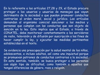 En lo referente a los artículos 27,28 y 29, el Estado procura
proteger a los usuarios y usuarias de mensajes que vayan
detrimento de la sociedad o que puedan promover conductas
contrarias al orden moral, social y jurídico. Los artículos
demandan al organismo comicial sancionar a los medios y
personas que cumplan con las conductas que son objeto de
sanción en la ley. Esto implica que el Estado, a través de
CONATEL, debe monitorear constantemente a los servidores
de radio, televisión y de difusión por suscripción a los fines de
hacer cumplir la ley, y ejecutar las medidas pertinentes
establecidas en el texto.

Se evidencia una preocupación por la salud mental de los niños,
adolescentes, e incluso adultos, así como una inquietud porque
se promuevan patrones de conductas contrarios a la sociedad.
En este sentido, también, se busca proteger a las personas
con algún tipo de dificultad, como también a aquellos que
tengan diferencias de género, raza o religión.
 