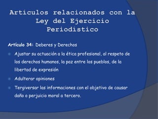 Artículo 34: Deberes y Derechos

   Ajustar su actuación a la ética profesional, al respeto de
    los derechos humanos, la paz entre los pueblos, de la
    libertad de expresión

   Adulterar opiniones

   Tergiversar las informaciones con el objetivo de causar
    daño o perjuicio moral a tercero.
 