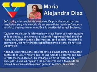 Enfatizó que los medios de comunicación privados necesitan una
regulación, ya que la mayoría de sus periodistas están enfocados a
la crítica destructiva en relación a la gestión del actual Gobierno.

“Quieren maximizar la información y lo que hacen es crear zozobra
en la sociedad, y eso, gracias a la Ley de Responsabilidad Social en
Radio, Televisión y Medios Electrónicos, está penado” Mencionó la
contralora Díaz refiriéndose específicamente al canal de noticias
Globovisión.

Además, Díaz reflexionó con respecto a algunos puntos expuestos
dentro de la Ley, y resaltó que “es una medida de control que aún
le falta mucha discusión, sin embargo, en estos momentos su
principal fin, que es regular a los periodistas que a través de los
medios de comunicación quieran generar zozobra, se cumple”.
 