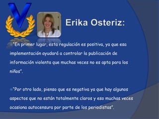 “En   primer lugar, esta regulación es positiva, ya que esa

implementación ayudará a controlar la publicación de

información violenta que muchas veces no es apta para los

niños”.



“Por   otro lado, pienso que es negativa ya que hay algunos

aspectos que no están totalmente claros y eso muchas veces

ocasiona autocensura por parte de los periodistas”.
 