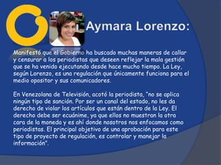 Manifestó que el Gobierno ha buscado muchas maneras de callar
y censurar a los periodistas que deseen reflejar la mala gestión
que se ha venido ejecutando desde hace mucho tiempo. La Ley,
según Lorenzo, es una regulación que únicamente funciona para el
medio opositor y sus comunicadores.

En Venezolana de Televisión, acotó la periodista, “no se aplica
ningún tipo de sanción. Por ser un canal del estado, no les da
derecho de violar los artículos que están dentro de la Ley. El
derecho debe ser ecuánime, ya que ellos no muestran la otra
cara de la moneda y es ahí donde nosotros nos enfocamos como
periodistas. El principal objetivo de una aprobación para este
tipo de proyecto de regulación, es controlar y manejar la
información”.
 