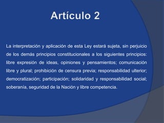 La interpretación y aplicación de esta Ley estará sujeta, sin perjuicio
de los demás principios constitucionales a los siguientes principios:
libre expresión de ideas, opiniones y pensamientos; comunicación
libre y plural; prohibición de censura previa; responsabilidad ulterior;
democratización; participación; solidaridad y responsabilidad social;
soberanía, seguridad de la Nación y libre competencia.
 