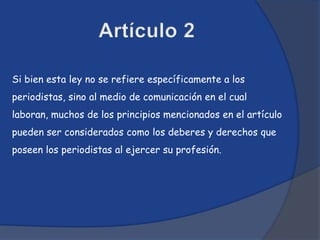 Si bien esta ley no se refiere específicamente a los
periodistas, sino al medio de comunicación en el cual
laboran, muchos de los principios mencionados en el artículo
pueden ser considerados como los deberes y derechos que
poseen los periodistas al ejercer su profesión.
 