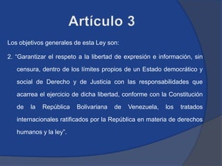 Los objetivos generales de esta Ley son:

2. “Garantizar el respeto a la libertad de expresión e información, sin

   censura, dentro de los límites propios de un Estado democrático y

   social de Derecho y de Justicia con las responsabilidades que

   acarrea el ejercicio de dicha libertad, conforme con la Constitución

   de   la   República   Bolivariana   de   Venezuela,   los   tratados

   internacionales ratificados por la República en materia de derechos

   humanos y la ley”.
 