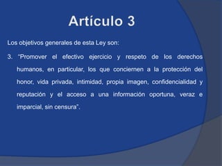 Los objetivos generales de esta Ley son:

3. “Promover el efectivo ejercicio y respeto de los derechos

   humanos, en particular, los que conciernen a la protección del

   honor, vida privada, intimidad, propia imagen, confidencialidad y

   reputación y el acceso a una información oportuna, veraz e

   imparcial, sin censura”.
 