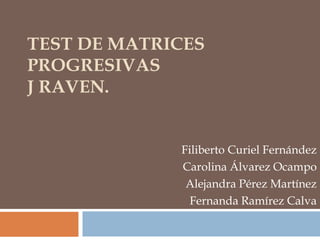 TEST DE MATRICES
PROGRESIVAS
J RAVEN.
Filiberto Curiel Fernández
Carolina Álvarez Ocampo
Alejandra Pérez Martínez
Fernanda Ramírez Calva
 