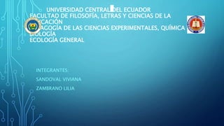 UNIVERSIDAD CENTRAL DEL ECUADOR
FACULTAD DE FILOSOFÍA, LETRAS Y CIENCIAS DE LA
EDUCACIÓN
PEDAGOGÍA DE LAS CIENCIAS EXPERIMENTALES, QUÍMICA Y
BIOLOGÍA
ECOLOGÍA GENERAL
INTEGRANTES:
SANDOVAL VIVIANA
ZAMBRANO LILIA
 