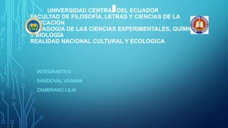 UNIVERSIDAD CENTRAL DEL ECUADOR
FACULTAD DE FILOSOFÍA, LETRAS Y CIENCIAS DE LA
EDUCACIÓN
PEDAGOGÍA DE LAS CIENCIAS EXPERIMENTALES, QUÍMICA
Y BIOLOGÍA
REALIDAD NACIONAL CULTURAL Y ECOLOGICA
INTEGRANTES:
SANDOVAL VIVIANA
ZAMBRANO LILIA
 
