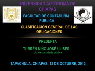 UNIVERSIDAD AUTÓNOMA DE
CHIAPAS
FACULTAD DE CONTADURÍA
PÚBLICA
PRESENTA
CLASIFICACIÓN GENERAL DE LAS
OBLIGACIONES
TURRÉN NIÑO JOSÉ ULISES
Lic. en contaduría pública
TAPACHULA, CHIAPAS, 13 DE OCTUBRE, 2012.
 