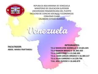 REPUBLICA BOLIVARIANA DE VENEZUELA
MINISTERIO DE EDUCACION SUPERIOR
UNIVERSIDAD PANAMERICANA DEL PUERTO
FACULTAD DE CIENCIAS SOCIALES Y ECONOMICAS
CONVENIO CUAM
CALABOZO ESTADO GUARICO
INTEGRANTES:
T.S.U MADELEINE BARBELLA V-19.601.025
T.S.U RAMON BRAVO V- 16.383.503
T.S.U ENBER PEREZ V-13.540.303
T.S.U. JUAN CARLOS OROZCO V-16.384.117
T.S.U JULIA CARRERO V-14.239.796
T.SU. JOSE OVIEDO V-16.640.879
FACILITADOR:
ABOG. MARIA FRATTAROLI
 