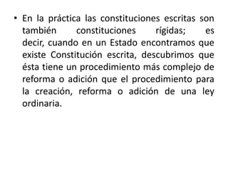En la práctica las constituciones escritas son también constituciones rígidas; es decir, cuando en un Estado encontramos que existe Constitución escrita, descubrimos que ésta tiene un procedimiento más complejo de reforma o adición que el procedimiento para la creación, reforma o adición de una ley ordinaria.