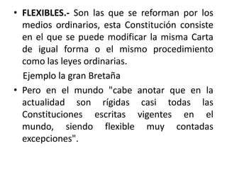 FLEXIBLES.- Son las que se reforman por los medios ordinarios, esta Constitución consiste en el que se puede modificar la misma Carta de igual forma o el mismo procedimiento como las leyes ordinarias.    Ejemplo la gran BretañaPero en el mundo "cabe anotar que en la actualidad son rígidas casi todas las Constituciones escritas vigentes en el mundo, siendo flexible muy contadas excepciones".
