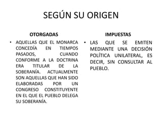 SEGÚN SU ORIGENOTORGADAS AQUELLAS QUE EL MONARCA CONCEDÍA EN TIEMPOS PASADOS, CUANDO CONFORME A LA DOCTRINA ERA TITULAR DE LA SOBERANÍA. ACTUALMENTE SON AQUELLAS QUE HAN SIDO ELABORADAS POR UN CONGRESO CONSTITUYENTE EN EL QUE EL PUEBLO DELEGA SU SOBERANÍA. IMPUESTASLAS QUE SE EMITEN MEDIANTE UNA DECISIÓN POLÍTICA UNILATERAL, ES DECIR, SIN CONSULTAR AL PUEBLO. 