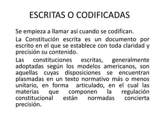 ESCRITAS O CODIFICADAS    Se empieza a llamar así cuando se codifican.     La Constitución escrita es un documento por escrito en el que se establece con toda claridad y precisión su contenido.     Las constituciones escritas, generalmente adoptadas según los modelos americanos, son aquellas cuyas disposiciones se encuentran plasmadas en un texto normativo más o menos unitario, en forma  articulado, en el cual las materias que componen la regulación constitucional están normadas concierta precisión. 