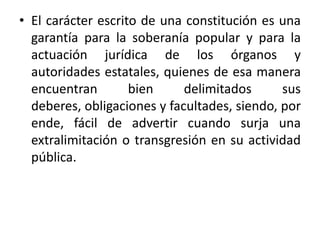 El carácter escrito de una constitución es una garantía para la soberanía popular y para la actuación jurídica de los órganos y autoridades estatales, quienes de esa manera encuentran bien delimitados sus deberes, obligaciones y facultades, siendo, por ende, fácil de advertir cuando surja una extralimitación o transgresión en su actividad pública.