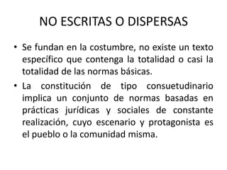 NO ESCRITAS O DISPERSAS Se fundan en la costumbre, no existe un texto específico que contenga la totalidad o casi la totalidad de las normas básicas. La constitución de tipo consuetudinario implica un conjunto de normas basadas en prácticas jurídicas y sociales de constante realización, cuyo escenario y protagonista es el pueblo o la comunidad misma.