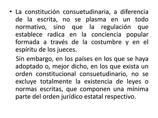 La constitución consuetudinaria, a diferencia de la escrita, no se plasma en un todo normativo, sino que la regulación que establece radica en la conciencia popular formada a través de la costumbre y en el espíritu de los jueces.     Sin embargo, en los países en los que se haya adoptado o, mejor dicho, en los que exista un orden constitucional consuetudinario, no se excluye totalmente la existencia de leyes o normas escritas, que componen una mínima parte del orden jurídico estatal respectivo. 