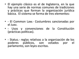 El ejemplo clásico es el de Inglaterra, en la que hay una serie de normas comunes de tradiciones y prácticas que forman la organización jurídica básica.  El sistema se forma de tres elementos: - El Common Law.- Costumbres sancionadas por el Juez. - Usos y convenciones de la Constitución (prácticas políticas). - Status.- reglas relativas a la organización de los poderes públicos, son votados por el parlamento, son leyes escritas. 