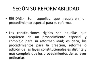 SEGÚN SU REFORMABILIDADRIGIDAS.- Son aquellas que requieren un procedimiento especial para su reforma.Las constituciones rígidas son aquellas que requieren de un procedimiento especial y complejo para su reformabilidad; es decir, los procedimientos para la creación, reforma o adición de las leyes constitucionales es distinta y más compleja que los procedimientos de las leyes ordinarias.