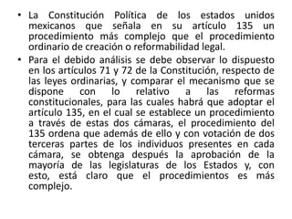 La Constitución Política de los estados unidos mexicanos que señala en su artículo 135 un procedimiento más complejo que el procedimiento ordinario de creación o reformabilidad legal. Para el debido análisis se debe observar lo dispuesto en los artículos 71 y 72 de la Constitución, respecto de las leyes ordinarias, y comparar el mecanismo que se dispone con lo relativo a las reformas constitucionales, para las cuales habrá que adoptar el artículo 135, en el cual se establece un procedimiento a través de estas dos cámaras, el procedimiento del 135 ordena que además de ello y con votación de dos terceras partes de los individuos presentes en cada cámara, se obtenga después la aprobación de la mayoría de las legislaturas de los Estados y, con esto, está claro que el procedimientos es más complejo.