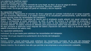 Los salarios se clasifican según:
El medio utilizado para el pago
Salario en moneda: Se paga en moneda de curso legal, es decir, el que se paga en dinero.
Salario en especie. Es el que se paga en productos, servicios, habitación, etc.
Salario mixto. Es el que se paga una parte en moneda y otra en especie.
Su capacidad adquisitiva
Salario Nominal. Representa el volumen de dinero asignado en contrato individual por el cargo ocupado.
En una economía inflacionaria, si el salario nominal no es actualizado periódicamente, sufre erosión (no
puede soportar todas las necesidades del trabajador).
Salario Real. Representa la cantidad de bienes que el empleado puede adquirir con aquel volumen de
dinero y corresponde al poder adquisitivo, es decir, el poder de compra o la cantidad de productos o
servicios que puede adquirir con el salario. De este modo, la sola reposición del valor real no significa
aumento salarial: “El salario nominal es alterado para proporcionar salario real equivalente en el anterior”,
de aquí proviene la distinción entre reajuste del salario (reposición del salario real) y el aumento real del
salario (crecimiento del salario real).
 