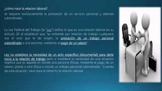 ¿cómo nace la relacion laboral?
se requiere exclusivamente la prestación de un servicio personal y además
subordinado.
La Ley Federal del Trabajo (la “Ley”) define lo que es una relación laboral en su
artículo 20 al establecer que “se entiende por relación de trabajo cualquiera
sea el acto que le de origen, la prestación de un trabajo personal
subordinado a una persona, mediante el pago de un salario”.
Ley no establece la necesidad de un acto específico (documental) para darle
inicio a la relación de trabajo pero si establece la necesidad de una situación
objetiva que es aquella en donde una persona (física), mediante el pago de un
salario, presta a otra (física o moral) un trabajo personal subordinado. Cuando
da esta situación, nace para el derecho la relación laboral.
 