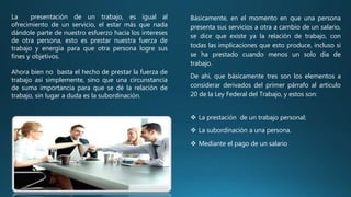 La presentación de un trabajo, es igual al
ofrecimiento de un servicio, el estar más que nada
dándole parte de nuestro esfuerzo hacia los intereses
de otra persona, esto es prestar nuestra fuerza de
trabajo y energía para que otra persona logre sus
fines y objetivos.
Ahora bien no basta el hecho de prestar la fuerza de
trabajo así simplemente, sino que una circunstancia
de suma importancia para que se dé la relación de
trabajo, sin lugar a duda es la subordinación.
Básicamente, en el momento en que una persona
presenta sus servicios a otra a cambio de un salario,
se dice que existe ya la relación de trabajo, con
todas las implicaciones que esto produce, incluso si
se ha prestado cuando menos un solo día de
trabajo.
De ahí, que básicamente tres son los elementos a
considerar derivados del primer párrafo al artículo
20 de la Ley Federal del Trabajo, y estos son:
 La prestación de un trabajo personal;
 La subordinación a una persona.
 Mediante el pago de un salario
 
