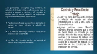 Aún pareciendo conceptos muy similares, la
relación de trabajo inicia en el momento que se
empieza a prestar el servicio y el contrato se
declara con el simple acuerdo de voluntades.
Algunas consideraciones importantes:
 Puede darse el caso que existe un contrato de
trabajo sin haber iniciado la relación de
trabajo.
 Si la relación de trabajo comienza se asume la
existencia de un contrato.
 La falta de contrato escrito no eximirá al
patrón de sus responsabilidades.
 