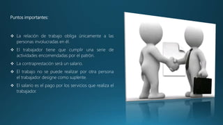 Puntos importantes:
 La relación de trabajo obliga únicamente a las
personas involucradas en él.
 El trabajador tiene que cumplir una serie de
actividades encomendadas por el patrón.
 La contraprestación será un salario.
 El trabajo no se puede realizar por otra persona
el trabajador designe como suplente.
 El salario es el pago por los servicios que realiza el
trabajador.
 
