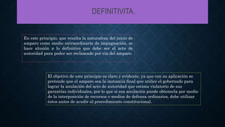 DEFINITIVITA.
En este principio, que resalta la naturaleza del juicio de
amparo como medio extraordinario de impugnación, se
hace alusión a lo definitivo que debe ser el acto de
autoridad para poder ser reclamado por vía del amparo.
El objetivo de este principio es claro y evidente, ya que con su aplicación se
pretende que el amparo sea la instancia final que utilice el gobernado para
lograr la anulación del acto de autoridad que estima violatorio de sus
garantías individuales, por lo que si esa anulación puede obtenerla por medio
de la interposición de recursos o medios de defensa ordinarios, debe utilizar
éstos antes de acudir al procedimiento constitucional.
 