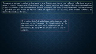 En resumen, con este principio se busca que el acto de autoridad que se va a reclamar en la vía de amparo,
tenga el carácter de definitivo. Este carácter sólo lo tendrá conforme a dicho principio cuando contra el acto
ya se hayan hecho valer los sistemas de defensa ordinarios, sin haber podido nidificarlo, y hasta entonces
se justifica que los jueces de amparo estén en oportunidad de analizar, como última instancia, la
inconstitucionalidad del acto.
El principio de definitividad tiene su fundamento en lo
dispuesto por las fracciones III y IV del artículo 107 de
la Constitución, así como por lo establecido por las
fracciones XIII, XIV y XV del artículo 73 de la Ley de
Amparo.
 