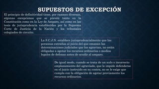 SUPUESTOS DE EXCEPCIÓN
El principio de definitividad tiene, por razones diversas,
algunas excepciones que se prevén tanto en la
Constitución como en la Ley de Amparo, así como en las
tesis de jurisprudencia establecidas por la Suprema
Corte de Justicia de la Nación y los tribunales
colegiados de circuito.
La S.C.J.N. establece jurisprudencialmente que las
personas extrañas al juicio del que emanan las
determinaciones judiciales que los agravian, no están
obligadas a agotar los recursos ordinarios o medios
legales de defensa antes de acudir al amparo.
De igual modo, cuando se trata de un nulo o incorrecto
emplazamiento del agraviado, que le impide defenderse
en el juicio instruido en su contra, no se le exige que
cumpla con la obligación de agotar previamente los
recursos ordinarios.
 