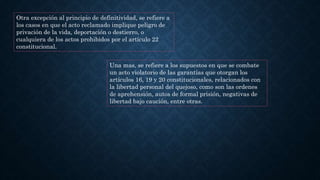 Otra excepción al principio de definitividad, se refiere a
los casos en que el acto reclamado implique peligro de
privación de la vida, deportación o destierro, o
cualquiera de los actos prohibidos por el artículo 22
constitucional.
Una mas, se refiere a los supuestos en que se combate
un acto violatorio de las garantías que otorgan los
artículos 16, 19 y 20 constitucionales, relacionados con
la libertad personal del quejoso, como son las ordenes
de aprehensión, autos de formal prisión, negativas de
libertad bajo caución, entre otras.
 