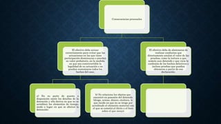 Consecuencias procesales
El efectivo debe actuar
correctamente para evitar que las
actuaciones en las que tiene
participación disminuyan o pierdan
su valor probatorio, en la medida
en que sea controvertible la
legalidad de su actuación o no
puedan sustentarse todos los
hechos del caso,
a) En su parte de puesta a
disposición omite los detalles de la
detención y ello deriva en que no se
acrediten los elementos de tiempo,
modo o lugar en que se efectuó la
detención;
b) No relaciona los objetos que
encontró en posesión del detenido
(droga, armas, dinero, etcétera, lo
que incide en que no se tenga por
acreditado el elemento material con
el que se cometió el ilícito o el bien
sobre el que recayó
El efectivo debe de abstenerse de
realizar conductas que
directamente anulan el valor de las
pruebas, como la tortura a que
somete aun detenido y que vicia la
confesión de los hechos delictivos e
incluso pruebas que puedan
obtenerse a partir de esa
declaración.
 