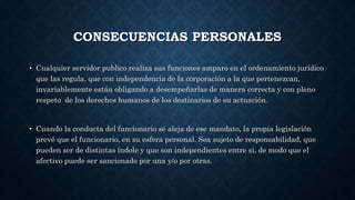 CONSECUENCIAS PERSONALES
• Cualquier servidor publico realiza sus funciones amparo en el ordenamiento jurídico
que las regula, que con independencia de la corporación a la que pertenezcan,
invariablemente están obligando a desempeñarlas de manera correcta y con pleno
respeto de los derechos humanos de los destinarios de su actuación.
• Cuando la conducta del funcionario se aleja de ese mandato, la propia legislación
prevé que el funcionario, en su esfera personal. Sea sujeto de responsabilidad, que
pueden ser de distintas índole y que son independientes entre si, de modo que el
afectivo puede ser sancionado por una y/o por otras.
 