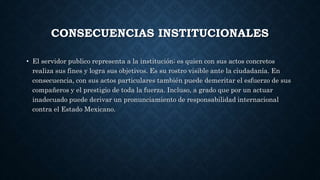 CONSECUENCIAS INSTITUCIONALES
• El servidor publico representa a la institución; es quien con sus actos concretos
realiza sus fines y logra sus objetivos. Es su rostro visible ante la ciudadanía. En
consecuencia, con sus actos particulares también puede demeritar el esfuerzo de sus
compañeros y el prestigio de toda la fuerza. Incluso, a grado que por un actuar
inadecuado puede derivar un pronunciamiento de responsabilidad internacional
contra el Estado Mexicano.
 