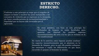 ESTRICTO
DERECHO.
Conforme a este principio se exige que el juzgador de
amparo se limite a resolver los actos reclamados y los
conceptos de violación que se expresan en la demanda,
sin hacer consideraciones de inconstitucionalidad o
ilegalidad que no hayan sido invocadas por el
agraviado.
En otras palabras, con base en este principio los
Tribunales de Amparo no están facultados para
apreciar con libertad los posibles aspectos
inconstitucionales del acto o la ley que se reclama en la
vía constitucional.
En razón de lo anterior, estos órganos pueden analizar
los aspectos inconstitucionales que se plantean en la
demanda de Amparo, pero no por ello pueden subsanar
las omisiones o suplir las deficiencias en que haya
incurrido el quejoso al formular la misma.
 