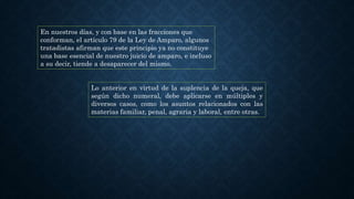 En nuestros días, y con base en las fracciones que
conforman, el artículo 79 de la Ley de Amparo, algunos
tratadistas afirman que este principio ya no constituye
una base esencial de nuestro juicio de amparo, e incluso
a su decir, tiende a desaparecer del mismo.
Lo anterior en virtud de la suplencia de la queja, que
según dicho numeral, debe aplicarse en múltiples y
diversos casos, como los asuntos relacionados con las
materias familiar, penal, agraria y laboral, entre otras.
 